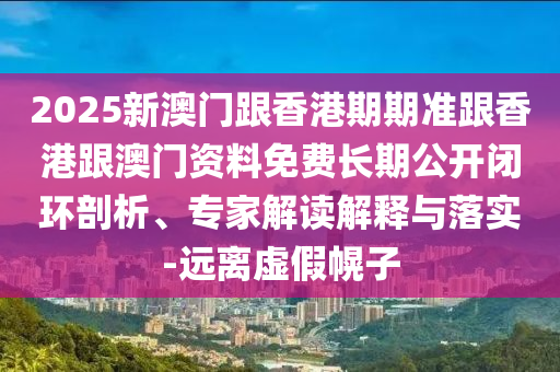 2025新澳门跟香港期期准跟香港跟澳门资料免费长期公开闭环剖析、专家解读解释与落实-远离虚假幌子