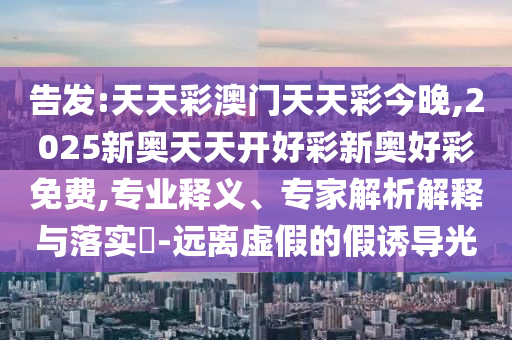 告发:天天彩澳门天天彩今晚,2025新奥天天开好彩新奥好彩免费,专业释义、专家解析解释与落实-远离虚假的假诱导光